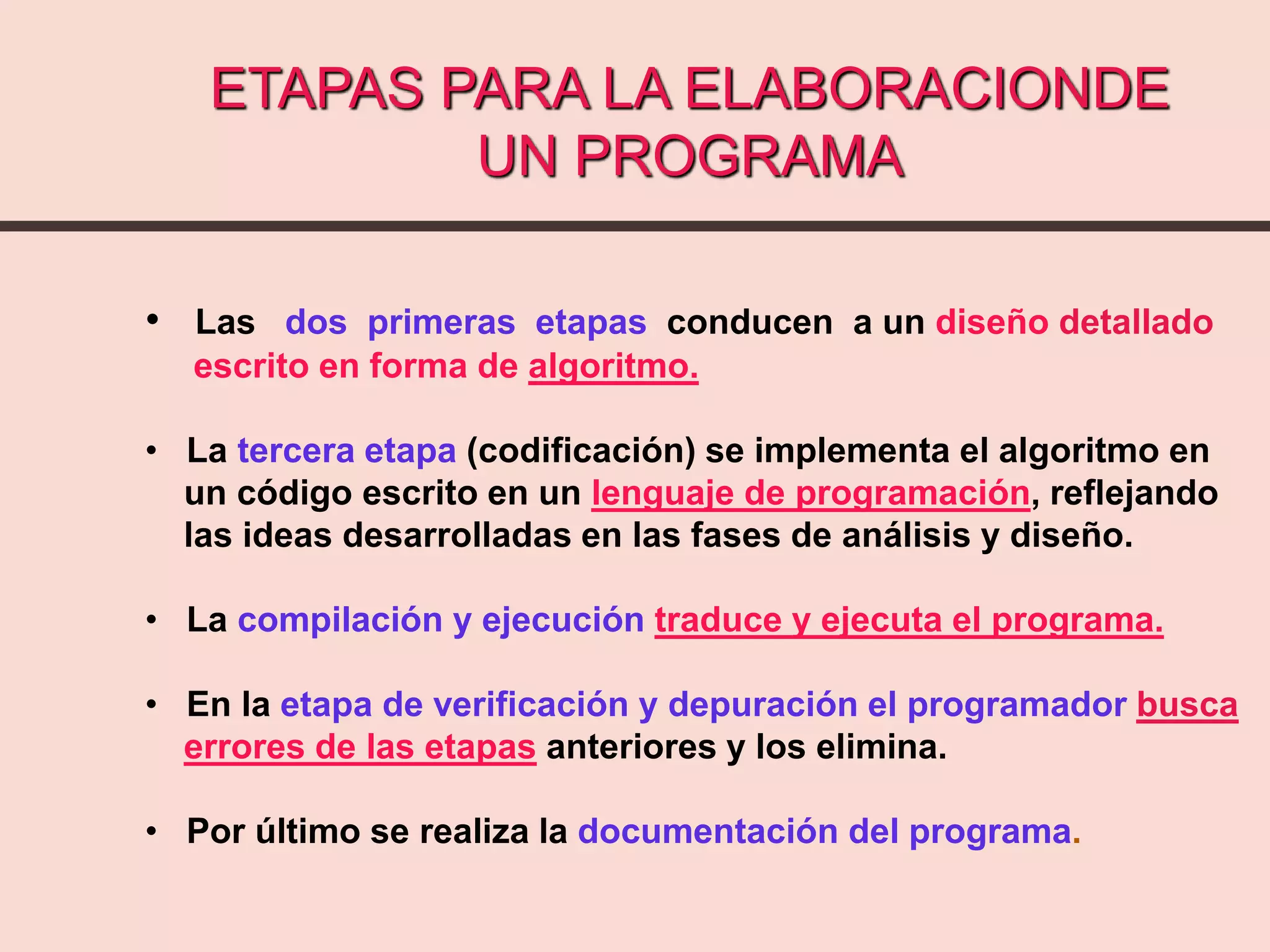 ETAPAS PARA LA ELABORACIONDE
UN PROGRAMA
• Las dos primeras etapas conducen a un diseño detallado
escrito en forma de algoritmo.
• La tercera etapa (codificación) se implementa el algoritmo en
un código escrito en un lenguaje de programación, reflejando
las ideas desarrolladas en las fases de análisis y diseño.
• La compilación y ejecución traduce y ejecuta el programa.
• En la etapa de verificación y depuración el programador busca
errores de las etapas anteriores y los elimina.
• Por último se realiza la documentación del programa.
 