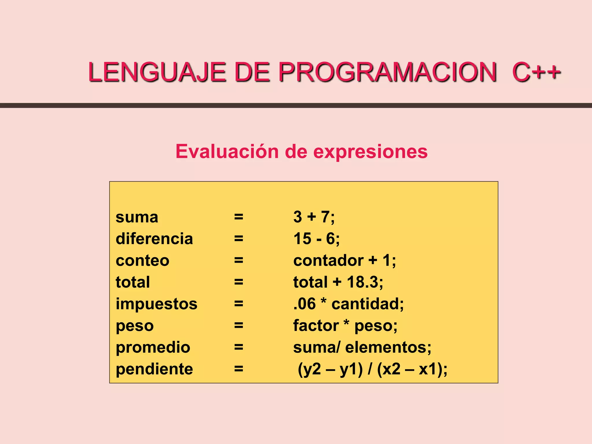 LENGUAJE DE PROGRAMACION C++
suma = 3 + 7;
diferencia = 15 - 6;
conteo = contador + 1;
total = total + 18.3;
impuestos = .06 * cantidad;
peso = factor * peso;
promedio = suma/ elementos;
pendiente = (y2 – y1) / (x2 – x1);
Evaluación de expresiones
 