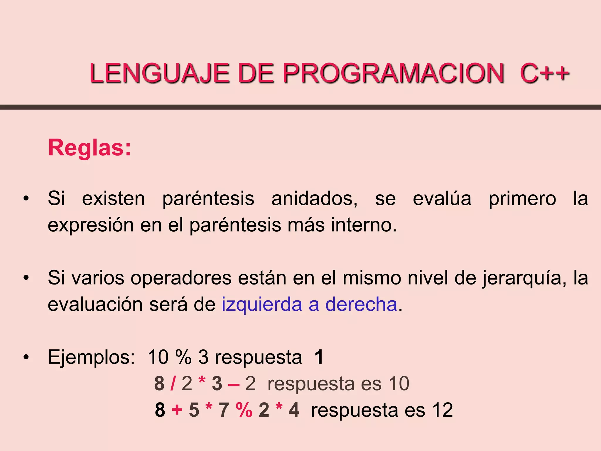 LENGUAJE DE PROGRAMACION C++
Reglas:
• Si existen paréntesis anidados, se evalúa primero la
expresión en el paréntesis más interno.
• Si varios operadores están en el mismo nivel de jerarquía, la
evaluación será de izquierda a derecha.
• Ejemplos: 10 % 3 respuesta 1
8 / 2 * 3 – 2 respuesta es 10
8 + 5 * 7 % 2 * 4 respuesta es 12
 
