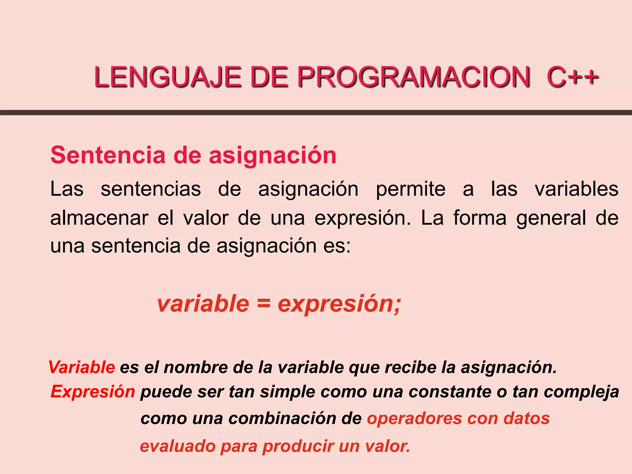 LENGUAJE DE PROGRAMACION C++
Sentencia de asignación
Las sentencias de asignación permite a las variables
almacenar el valor de una expresión. La forma general de
una sentencia de asignación es:
variable = expresión;
Variable es el nombre de la variable que recibe la asignación.
Expresión puede ser tan simple como una constante o tan compleja
como una combinación de operadores con datos
evaluado para producir un valor.
 