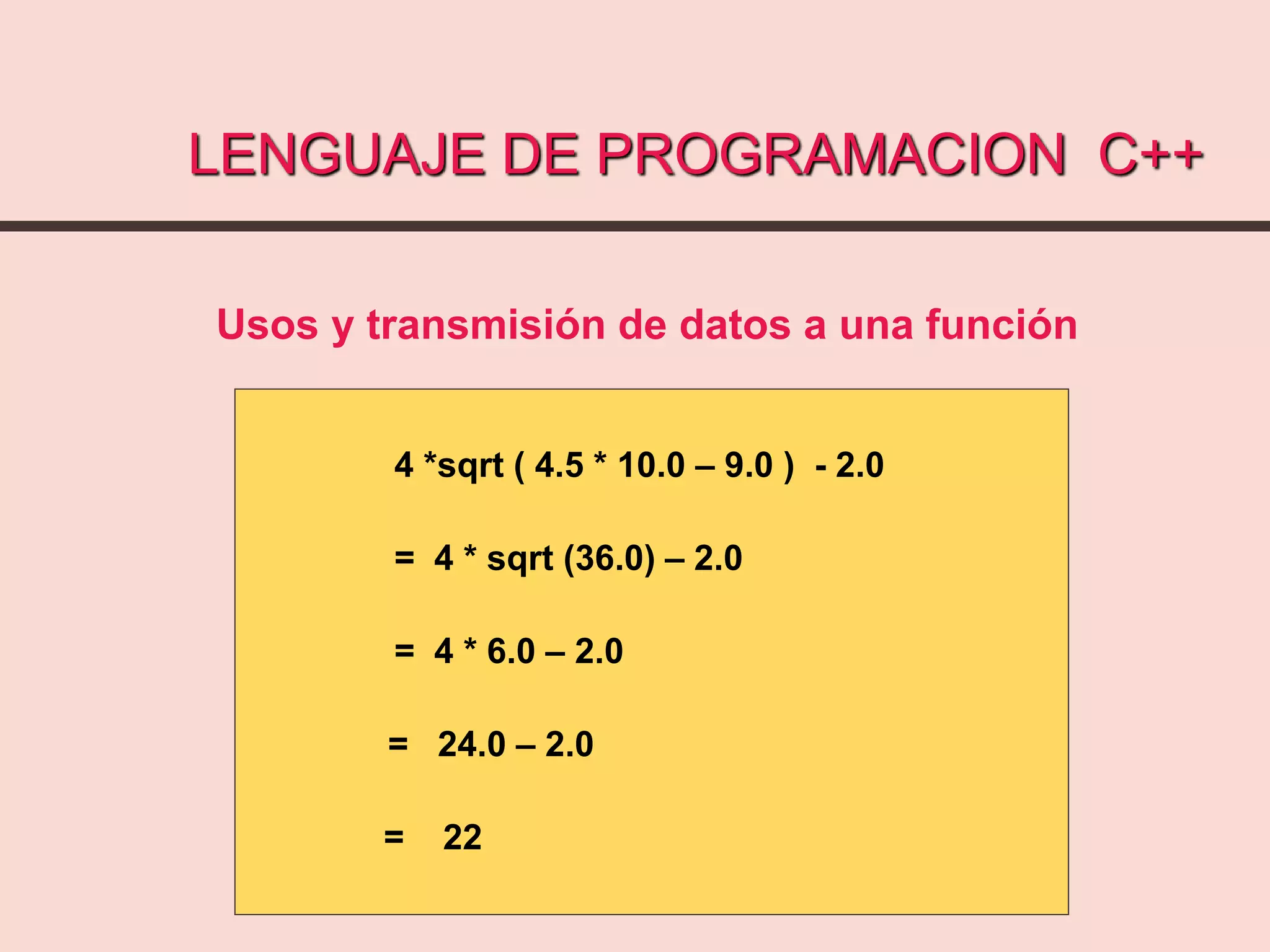 LENGUAJE DE PROGRAMACION C++
4 *sqrt ( 4.5 * 10.0 – 9.0 ) - 2.0
= 4 * sqrt (36.0) – 2.0
= 4 * 6.0 – 2.0
= 24.0 – 2.0
= 22
Usos y transmisión de datos a una función
 