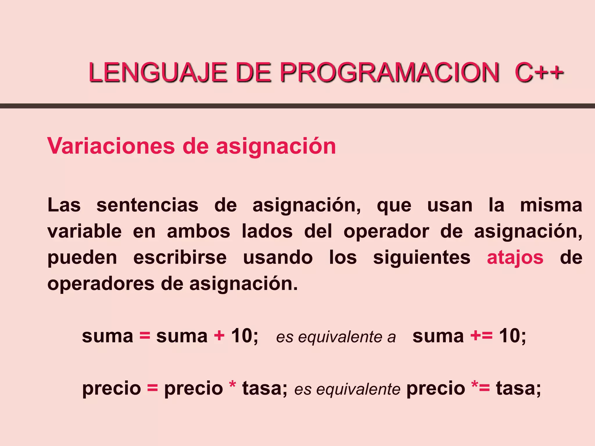 LENGUAJE DE PROGRAMACION C++
Variaciones de asignación
Las sentencias de asignación, que usan la misma
variable en ambos lados del operador de asignación,
pueden escribirse usando los siguientes atajos de
operadores de asignación.
suma = suma + 10; es equivalente a suma += 10;
precio = precio * tasa; es equivalente precio *= tasa;
 