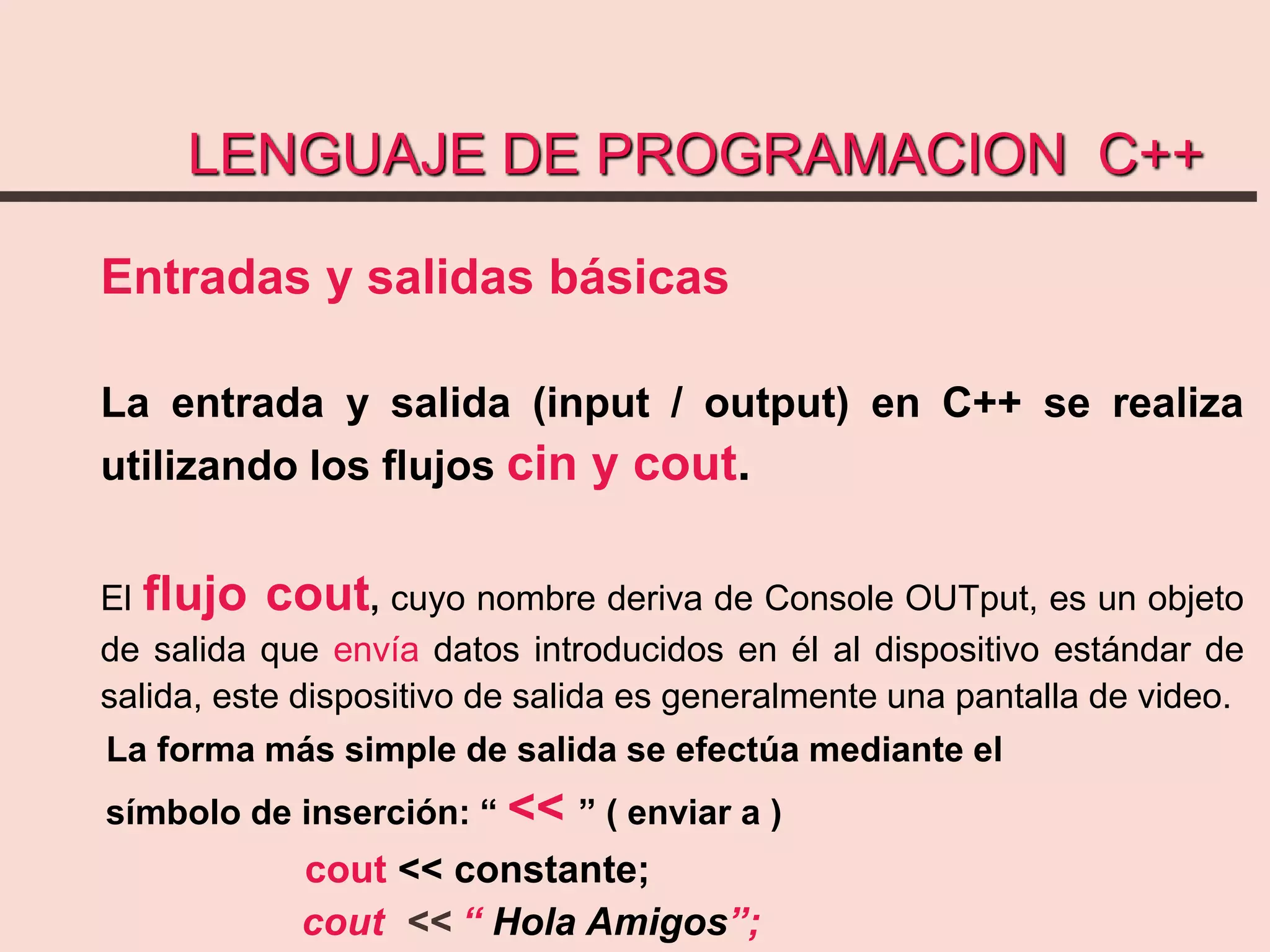 LENGUAJE DE PROGRAMACION C++
Entradas y salidas básicas
La entrada y salida (input / output) en C++ se realiza
utilizando los flujos cin y cout.
El flujo cout, cuyo nombre deriva de Console OUTput, es un objeto
de salida que envía datos introducidos en él al dispositivo estándar de
salida, este dispositivo de salida es generalmente una pantalla de video.
La forma más simple de salida se efectúa mediante el
símbolo de inserción: “ << ” ( enviar a )
cout << constante;
cout << “ Hola Amigos”;
 