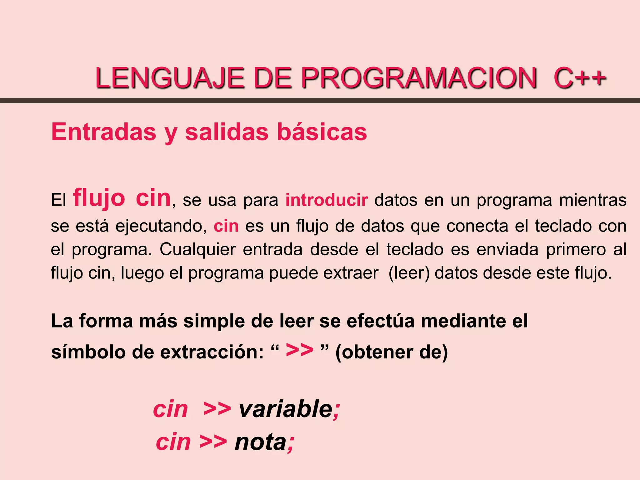 LENGUAJE DE PROGRAMACION C++
Entradas y salidas básicas
El flujo cin, se usa para introducir datos en un programa mientras
se está ejecutando, cin es un flujo de datos que conecta el teclado con
el programa. Cualquier entrada desde el teclado es enviada primero al
flujo cin, luego el programa puede extraer (leer) datos desde este flujo.
La forma más simple de leer se efectúa mediante el
símbolo de extracción: “ >> ” (obtener de)
cin >> variable;
cin >> nota;
 
