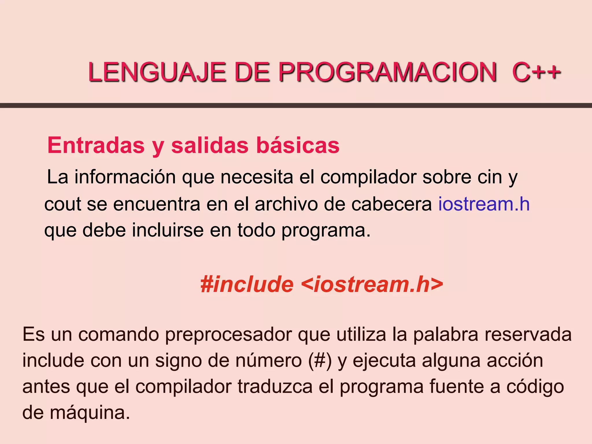 LENGUAJE DE PROGRAMACION C++
Entradas y salidas básicas
La información que necesita el compilador sobre cin y
cout se encuentra en el archivo de cabecera iostream.h
que debe incluirse en todo programa.
#include <iostream.h>
Es un comando preprocesador que utiliza la palabra reservada
include con un signo de número (#) y ejecuta alguna acción
antes que el compilador traduzca el programa fuente a código
de máquina.
 