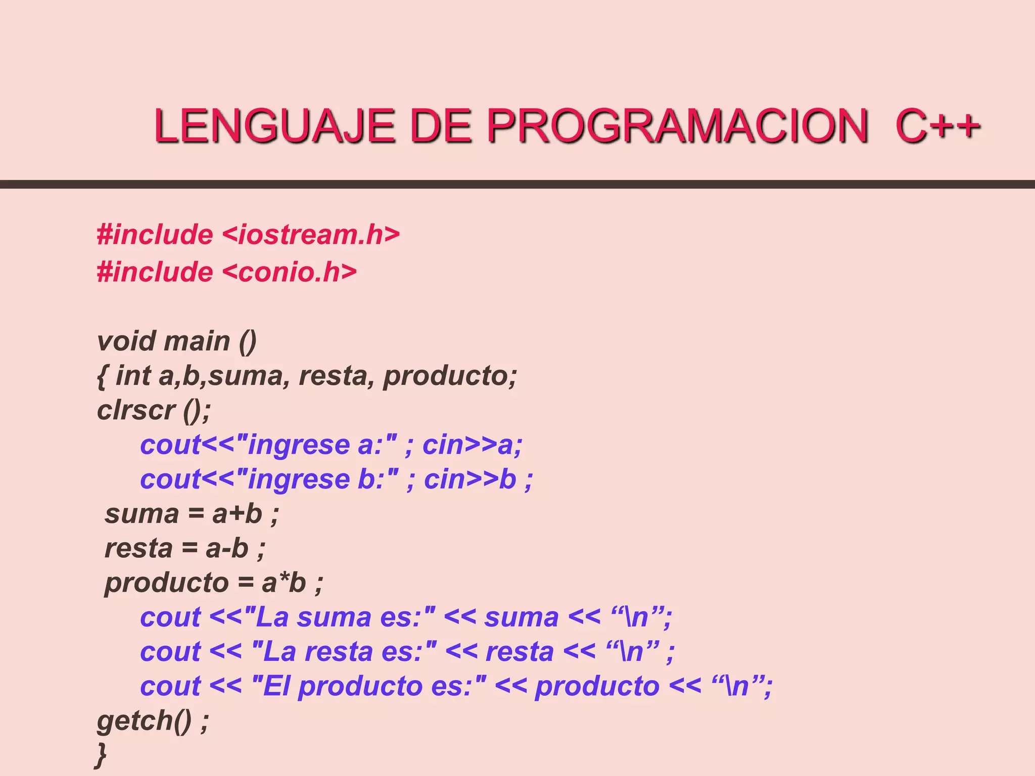 LENGUAJE DE PROGRAMACION C++
#include <iostream.h>
#include <conio.h>
void main ()
{ int a,b,suma, resta, producto;
clrscr ();
cout<<"ingrese a:" ; cin>>a;
cout<<"ingrese b:" ; cin>>b ;
suma = a+b ;
resta = a-b ;
producto = a*b ;
cout <<"La suma es:" << suma << “n”;
cout << "La resta es:" << resta << “n” ;
cout << "El producto es:" << producto << “n”;
getch() ;
}
 