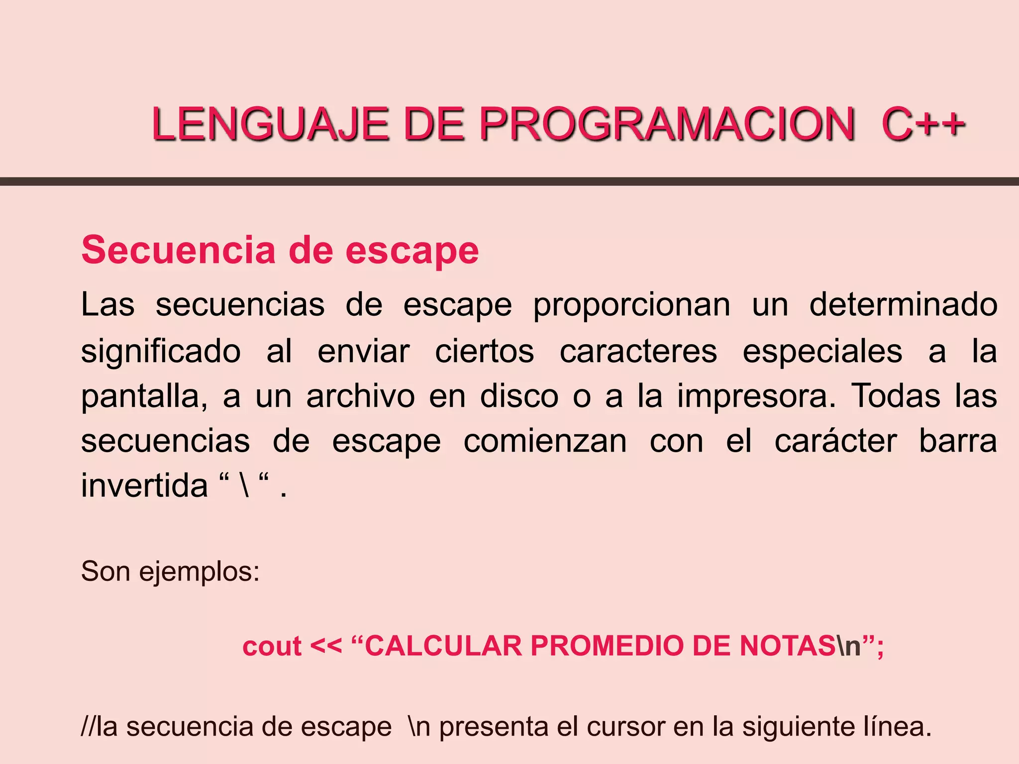 LENGUAJE DE PROGRAMACION C++
Secuencia de escape
Las secuencias de escape proporcionan un determinado
significado al enviar ciertos caracteres especiales a la
pantalla, a un archivo en disco o a la impresora. Todas las
secuencias de escape comienzan con el carácter barra
invertida “  “ .
Son ejemplos:
cout << “CALCULAR PROMEDIO DE NOTASn”;
//la secuencia de escape n presenta el cursor en la siguiente línea.
 