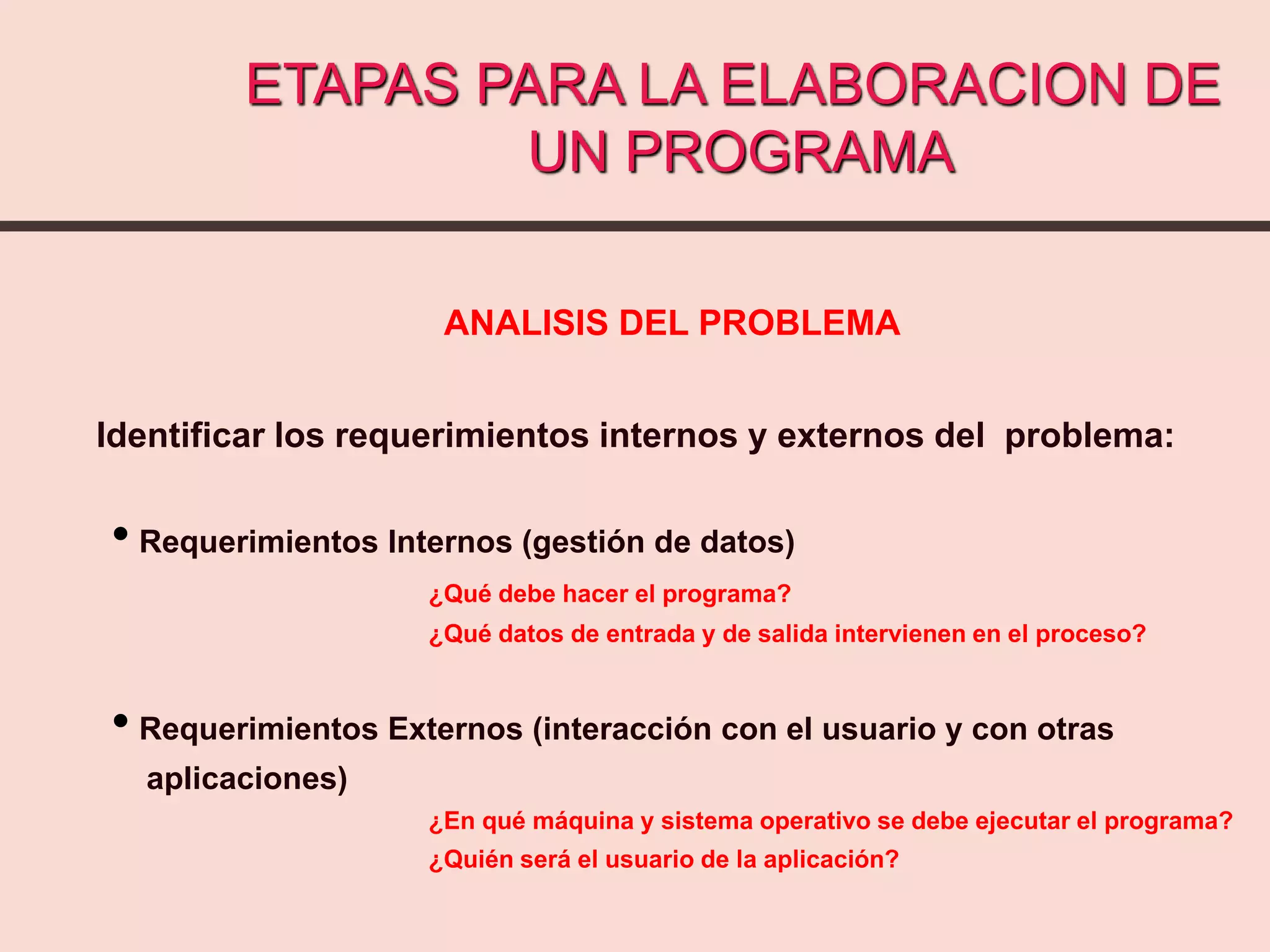ANALISIS DEL PROBLEMA
Identificar los requerimientos internos y externos del problema:
• Requerimientos Internos (gestión de datos)
¿Qué debe hacer el programa?
¿Qué datos de entrada y de salida intervienen en el proceso?
• Requerimientos Externos (interacción con el usuario y con otras
aplicaciones)
¿En qué máquina y sistema operativo se debe ejecutar el programa?
¿Quién será el usuario de la aplicación?
ETAPAS PARA LA ELABORACION DE
UN PROGRAMA
 