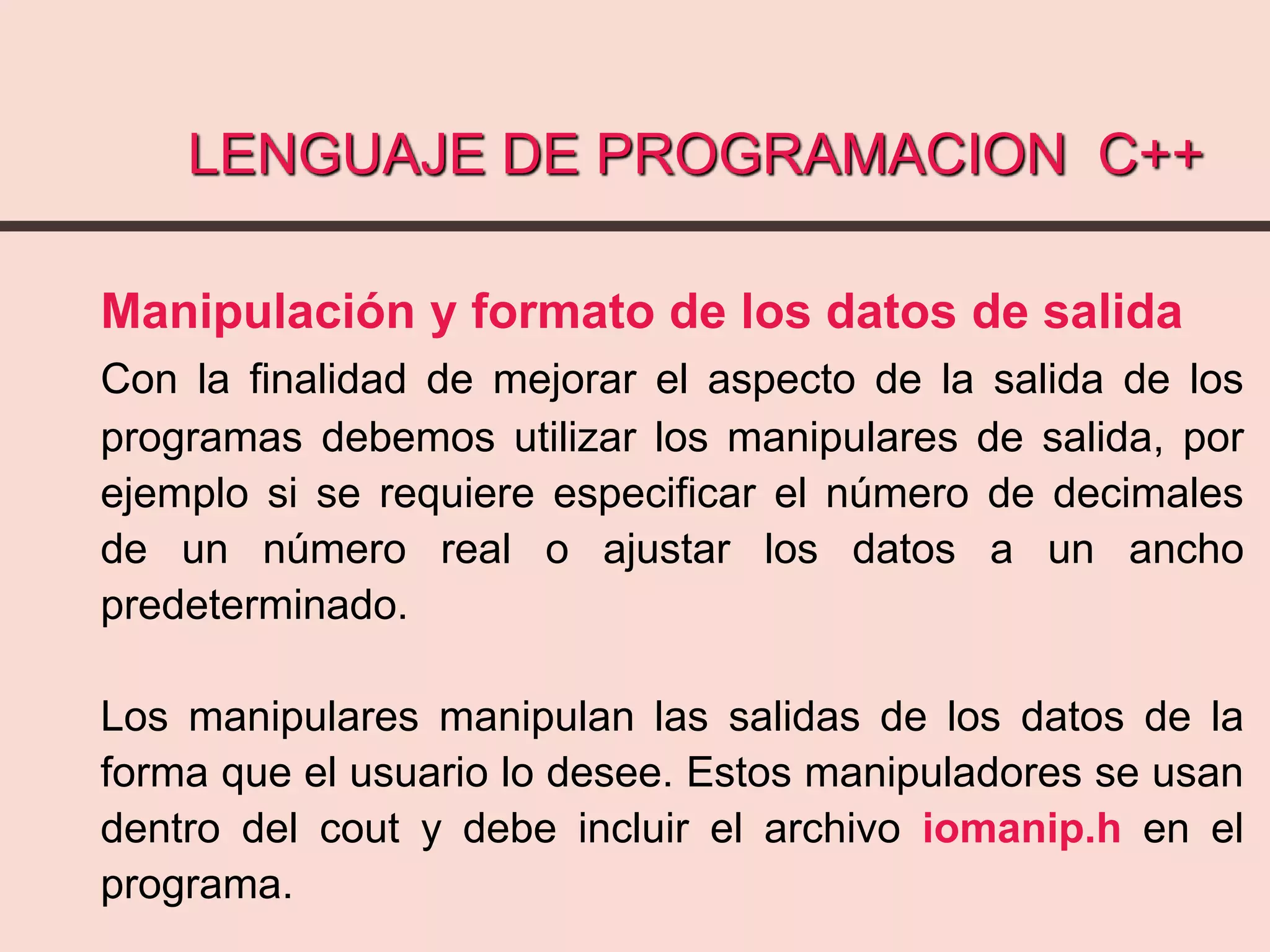 LENGUAJE DE PROGRAMACION C++
Manipulación y formato de los datos de salida
Con la finalidad de mejorar el aspecto de la salida de los
programas debemos utilizar los manipulares de salida, por
ejemplo si se requiere especificar el número de decimales
de un número real o ajustar los datos a un ancho
predeterminado.
Los manipulares manipulan las salidas de los datos de la
forma que el usuario lo desee. Estos manipuladores se usan
dentro del cout y debe incluir el archivo iomanip.h en el
programa.
 