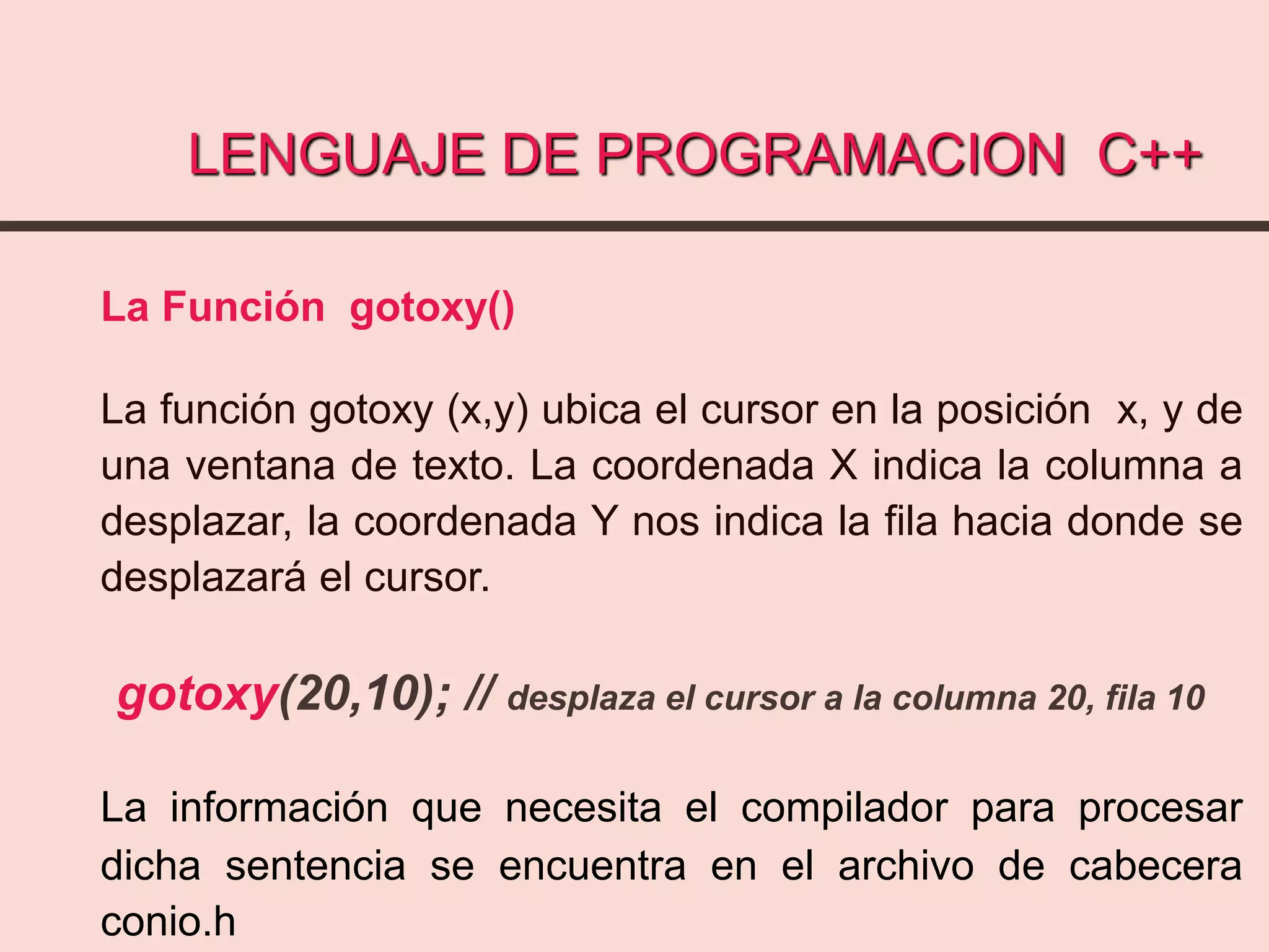 LENGUAJE DE PROGRAMACION C++
La Función gotoxy()
La función gotoxy (x,y) ubica el cursor en la posición x, y de
una ventana de texto. La coordenada X indica la columna a
desplazar, la coordenada Y nos indica la fila hacia donde se
desplazará el cursor.
gotoxy(20,10); // desplaza el cursor a la columna 20, fila 10
La información que necesita el compilador para procesar
dicha sentencia se encuentra en el archivo de cabecera
conio.h
 