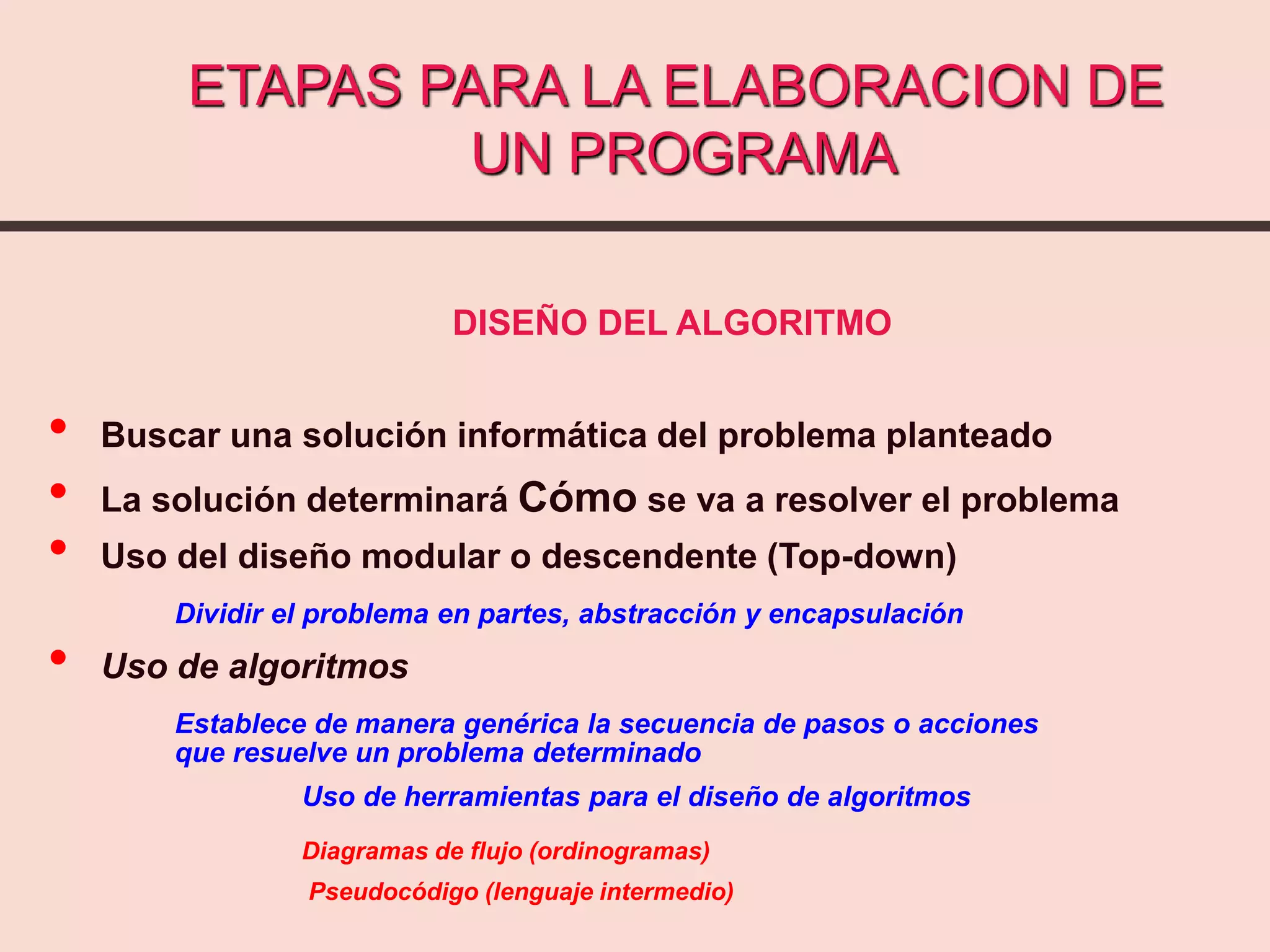 ETAPAS PARA LA ELABORACION DE
UN PROGRAMA
DISEÑO DEL ALGORITMO
• Buscar una solución informática del problema planteado
• La solución determinará Cómo se va a resolver el problema
• Uso del diseño modular o descendente (Top-down)
Dividir el problema en partes, abstracción y encapsulación
• Uso de algoritmos
Establece de manera genérica la secuencia de pasos o acciones
que resuelve un problema determinado
Uso de herramientas para el diseño de algoritmos
Diagramas de flujo (ordinogramas)
Pseudocódigo (lenguaje intermedio)
 