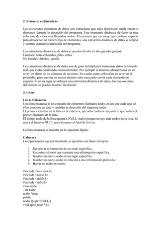 2. Estructuras dinámicas

Las estructuras dinámicas de datos son estructuras que cuya dimensión puede crecer o
disminuir durante la ejecución del programa. Una estructura dinámica de datos es una
colección de elementos llamados nodos. Al contrario que un array, que contiene espacio
para almacenar un número fijo de elementos, una estructura dinámica de datos se amplía
y contrae durante la ejecución del programa.

Las estructuras dinámicas de datos se pueden dividir en dos grandes grupos:
Lineales: listas enlazadas, pilas, colas
No lineales: árboles , grafos

Las estructuras dinámicas de datos son de gran utilidad para almacenar datos del mundo
real, que están cambiando constantemente. Por ejemplo si tenemos almacenados en un
array los datos de los alumnos de un curso, los cuales estan ordenados de acuerdo al
promedio, para insertar un nuevo alumno seria necesario correr cada elemento un
espacio: Si en su lugar se utilizara una estructura dinámica de datos, los nuevos datos
del alumno se pueden insertar fácilmente.

3. Listas

Listas Enlazadas
Una lista enlazada es un conjunto de elementos llamados nodos en los que cada uno de
ellos contiene un dato y también la dirección del siguiente nodo.
El primer elemento de la lista es la cabecera, que sólo contiene un puntero que señala el
primer elemento de la lista.
El último nodo de la lista apunta a NULL (nulo) porque no hay más nodos en la lista. Se
usará el término NULL para designar el final de la lista.

La lista enlazada se muestra en la siguiente figura:

Cabecera
Las operaciones que normalmente se ejecutan con listas incluyen:

   1.   Recuperar información de un nodo específico.
   2.   Encontrar el nodo que contiene una información específica.
   3.   Insertar un nuevo nodo en un lugar específico.
   4.   Insertar un nuevo nodo en relación a una información particular.
   5.   Borrar un nodo existente.

#include <iostream.h>
#include <conio.h>
#include <stdlib.h>
#include <stdio.h>
class nodo
{int num;
nodo *sgte;
public:
nodo(){sgte=NULL;}
void apns(nodo *n);
 