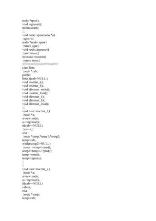 nodo *rpns();
void ingresar();
int mostrar();
};
void nodo::apns(nodo *n)
{sgte=n;}
nodo *nodo::rpns()
{return sgte;}
void nodo::ingresar()
{cin>>num;}
int nodo::mostrar()
{return num;}
/////////////////////////////////////////
class lista
{nodo *cab;
public:
lista(){cab=NULL;}
void insertar_i();
void insertar_f();
void eliminar_nodo();
void mostrar_lista();
void eliminar_i();
void eliminar_f();
void eliminar_lista();
};
void lista::insertar_f()
{nodo *a;
a=new nodo;
a->ingresar();
if(cab==NULL)
{cab=a;}
else
{nodo *temp,*temp1,*temp2;
temp=cab;
while(temp2!=NULL)
{temp1=temp->rpns();
temp2=temp1->rpns();}
temp->rpns();
temp->apns(a);
}
}
void lista::insertar_i()
{nodo *a;
a=new nodo;
a->ingresar();
if(cab==NULL)
cab=a;
else
{nodo *temp;
temp=cab;
 