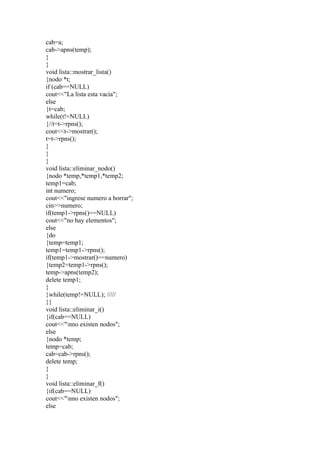 cab=a;
cab->apns(temp);
}
}
void lista::mostrar_lista()
{nodo *t;
if (cab==NULL)
cout<<"La lista esta vacia";
else
{t=cab;
while(t!=NULL)
{//t=t->rpns();
cout<<t->mostrar();
t=t->rpns();
}
}
}
void lista::eliminar_nodo()
{nodo *temp,*temp1,*temp2;
temp1=cab;
int numero;
cout<<"ingrese numero a borrar";
cin>>numero;
if(temp1->rpns()==NULL)
cout<<"no hay elementos";
else
{do
{temp=temp1;
temp1=temp1->rpns();
if(temp1->mostrar()==numero)
{temp2=temp1->rpns();
temp->apns(temp2);
delete temp1;
}
}while(temp!=NULL); /////
}}
void lista::eliminar_i()
{if(cab==NULL)
cout<<"nno existen nodos";
else
{nodo *temp;
temp=cab;
cab=cab->rpns();
delete temp;
}
}
void lista::eliminar_f()
{if(cab==NULL)
cout<<"nno existen nodos";
else
 