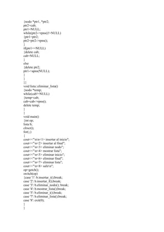 {nodo *ptr1, *ptr2;
ptr2=cab;
ptr1=NULL;
while(ptr2->rpns()!=NULL)
{ptr1=ptr2;
ptr2=ptr2->rpns();
}
if(ptr1==NULL)
{delete cab;
cab=NULL;
}
else
{delete ptr2;
ptr1->apns(NULL);
}
}
}}
void lista::eliminar_lista()
{nodo *temp;
while(cab!=NULL)
{temp=cab;
cab=cab->rpns();
delete temp;
}
}
void main()
{int op;
lista b;
clrscr();
for(;;)
{
cout<<"nn<1> insertar al inicio";
cout<<"n<2> insertar al final";
cout<<"n<3> eliminar nodo";
cout<<"n<4> mostrar lista";
cout<<"n<5> eliminar inicio";
cout<<"n<6> eliminar final";
cout<<"n<7> eliminar lista";
cout<<"n<8> salirn";
op=getch();
switch(op)
{case '1': b.insertar_i();break;
case '2': b.insertar_f();break;
case '3': b.eliminar_nodo(); break;
case '4': b.mostrar_lista();break;
case '5': b.eliminar_i();break;
case '7': b.eliminar_lista();break;
case '8': exit(0);
}
}
 
