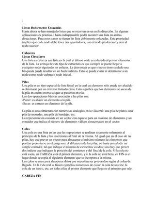 }

Listas Doblemente Enlazadas
Hasta ahora se han manejado listas que se recorren en un asola dirección. En algunas
aplicaciones es práctico o hasta indispensable poder recorrer una lista en ambas
direcciones. Para estos casos se tienen las lista doblemente enlazadas. Esta propiedad
implica que cada nodo debe tener dos apuntadores, uno al nodo predecesor y otro al
nodo sucesor.

Cabecera
Listas Circulares
Una lista circular es una lista en la cual el último nodo es enlazado al primer elemento
de la lista. La ventaja de este tipo de estructura es que siempre se puede llegar a
cualquier nodo siguiendo los enlaces. La desventaja es que si no se tiene cuidado una
búsqueda puede resultar en un bucle infinito. Esto se puede evitar al determinar a un
nodo como nodo-cabeza o nodo inicial.

Pilas
Una pila es un tipo especial de lista lineal en la cual un elemento sólo puede ser añadido
o eliminado por un extremo llamado cima. Esto significa que los elementos se sacan de
la pila en orden inverso al que se pusieron en ella.
Las dos operaciones básicas asociadas a las pilas son:
-Poner: es añadir un elemento a la pila.
-Sacar: es extraer un elemento de la pila.

La pila es una estructura con numerosas analogías en la vida real: una pila de platos, una
pila de monedas, una pila de bandejas, etc.
La representación consiste en un vector con espacio para un máximo de elementos y un
contador que indica el número de elementos válidos almacenados en el vector.

Colas
Una cola es una lista en las que las supresiones se realizan solamente solamente al
principio de la lista y las inserciones al final de la misma. Al igual que en el caso de las
pilas, hay que prever un vector para almacenar el máximo número de elementos que
puedan presentarse en el programa. A diferencia de las pilas, no basta con añadir un
simple contador, tal que indique el número de elementos válidos; sino hay que prever
dos índices que indiquen la posición del comienzo y del final de la cola. Si la cola no
está vacía, en CABEZA está el primer elemento, y si la cola no está llena, en FIN es el
lugar donde se copia el siguiente elemento que se incorpora a la misma.
Las colas se usan para almacenar datos que necesitan ser procesados según el orden de
llegada. En la vida real se tienen ejemplos numerosos de colas: la cola de un cine, la
cola de un banco, etc; en todas ellas el primer elemento que llega es el primero que sale.

CABEZA FIN
 