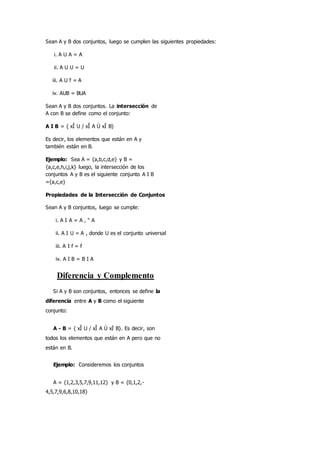 Sean A y B dos conjuntos, luego se cumplen las siguientes propiedades:
i. A U A = A
ii. A U U = U
iii. A U f = A
iv. AUB = BUA
Sean A y B dos conjuntos. La intersección de
A con B se define como el conjunto:
A I B = { xÎ U / xÎ A Ù xÎ B}
Es decir, los elementos que están en A y
también están en B.
Ejemplo: Sea A = {a,b,c,d,e} y B =
{a,c,e,h,i,j,k} luego, la intersección de los
conjuntos A y B es el siguiente conjunto A I B
={a,c,e}
Propiedades de la Intersección de Conjuntos
Sean A y B conjuntos, luego se cumple:
i. A I A = A , " A
ii. A I U = A , donde U es el conjunto universal
iii. A I f = f
iv. A I B = B I A
Diferencia y Complemento
Si A y B son conjuntos, entonces se define la
diferencia entre A y B como el siguiente
conjunto:
A - B = { xÎ U / xÎ A Ù xÏ B}. Es decir, son
todos los elementos que están en A pero que no
están en B.
Ejemplo: Consideremos los conjuntos
A = {1,2,3,5,7,9,11,12} y B = {0,1,2,-
4,5,7,9,6,8,10,18}
 