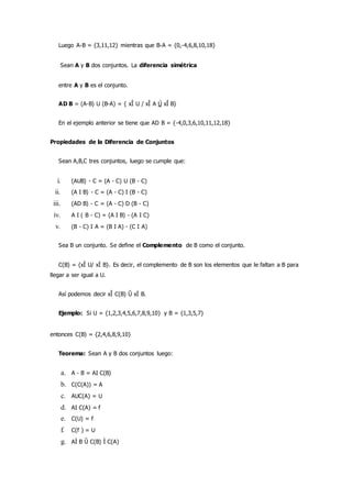 Luego A-B = {3,11,12} mientras que B-A = {0,-4,6,8,10,18}
Sean A y B dos conjuntos. La diferencia simétrica
entre A y B es el conjunto.
AD B = (A-B) U (B-A) = { xÎ U / xÎ A Ú xÎ B}
En el ejemplo anterior se tiene que AD B = {-4,0,3,6,10,11,12,18}
Propiedades de la Diferencia de Conjuntos
Sean A,B,C tres conjuntos, luego se cumple que:
i. (AUB) - C = (A - C) U (B - C)
ii. (A I B) - C = (A - C) I (B - C)
iii. (AD B) - C = (A - C) D (B - C)
iv. A I ( B - C) = (A I B) - (A I C)
v. (B - C) I A = (B I A) - (C I A)
Sea B un conjunto. Se define el Complemento de B como el conjunto.
C(B) = {xÎ U/ xÏ B}. Es decir, el complemento de B son los elementos que le faltan a B para
llegar a ser igual a U.
Así podemos decir xÎ C(B) Û xÏ B.
Ejemplo: Si U = {1,2,3,4,5,6,7,8,9,10} y B = {1,3,5,7}
entonces C(B) = {2,4,6,8,9,10}
Teorema: Sean A y B dos conjuntos luego:
a. A - B = AI C(B)
b. C(C(A)) = A
c. AUC(A) = U
d. AI C(A) = f
e. C(U) = f
f. C(f ) = U
g. AÌ B Û C(B) Ì C(A)
 