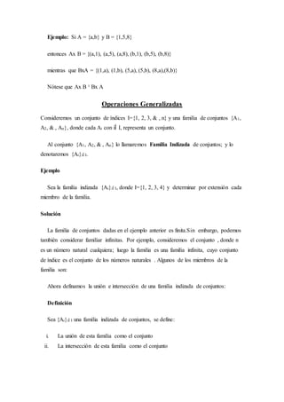Ejemplo: Si A = {a,b} y B = {1,5,8}
entonces Ax B = {(a,1), (a,5), (a,8), (b,1), (b,5), (b,8)}
mientras que BxA = {(1,a), (1,b), (5,a), (5,b), (8,a),(8,b)}
Nótese que Ax B ¹ Bx A
Operaciones Generalizadas
Consideremos un conjunto de índices I={1, 2, 3, & , n} y una familia de conjuntos {A1,
A2, & , An}, donde cada Ai con iÎ I, representa un conjunto.
Al conjunto {A1, A2, & , An} lo llamaremos Familia Indizada de conjuntos; y lo
denotaremos {Ai}iÎ I.
Ejemplo
Sea la familia indizada {Ai}iÎ I, donde I={1, 2, 3, 4} y determinar por extensión cada
miembro de la familia.
Solución
La familia de conjuntos dadas en el ejemplo anterior es finita.Sin embargo, podemos
también considerar familiar infinitas. Por ejemplo, consideremos el conjunto , donde n
es un número natural cualquiera; luego la familia es una familia infinita, cuyo conjunto
de índice es el conjunto de los números naturales . Algunos de los miembros de la
familia son:
Ahora definamos la unión e intersección de una familia indizada de conjuntos:
Definición
Sea {Ai}iÎ I una familia indizada de conjuntos, se define:
i. La unión de esta familia como el conjunto
ii. La intersección de esta familia como el conjunto
 