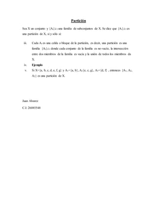 Partición
Sea X un conjunto y {Ai}iÎ I una familia de subconjuntos de X. Se dice que {Ai}iÎ I es
una partición de X, si y sólo si:
iii. Cada Ai es una celda o bloque de la partición, es decir, una partición es una
familia {Ai}iÎ I donde cada conjunto de la familia es no-vacío, la intersección
entre dos miembros de la familia es vacía y la unión de todos los miembros da
X.
iv. Ejemplo
v. Si X={a, b, c, d, e, f, g} y A1={a, b}, A2{e, c, g}, A3={d, f} , entonces {A1, A2,
A3} es una partición de X.
Juan Alvarez
C.I: 26085548
 