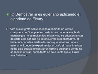  K) Demostrar si es euleriano aplicando el
algoritmo de Fleury.
R: para que el grafo sea euleriano a partir de un vértice
cualquiera de G se puede construir una cadena simple de
manera que no se repitan las aristas y no se adopten aristas
de corte a no ser que no se encuentre otra alternativa, al
haber acabado las aristas decimos que tenemos un tour
euleriano. Luego de experimentar el grafo sin repetir aristas,
no ha sido posible encontrar un camino euleriano donde no
se repitan aristas, por lo tanto no se cumple que el Grafo
sea Euleriano
 