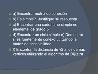  a) Encontrar matriz de conexión
 b) Es simple?. Justifique su respuesta
 c) Encontrar una cadena no simple no
elemental de grado 5
 d) Encontrar un ciclo simple e) Demostrar
si es fuertemente conexo utilizando la
matriz de accesibilidad
 f) Encontrar la distancia de v2 a los demás
vértices utilizando el algoritmo de Dijkstra
 