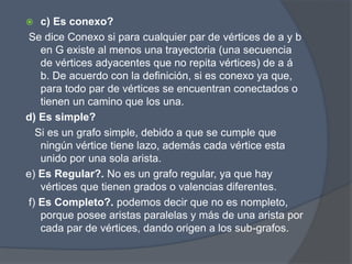  c) Es conexo?
Se dice Conexo si para cualquier par de vértices de a y b
en G existe al menos una trayectoria (una secuencia
de vértices adyacentes que no repita vértices) de a á
b. De acuerdo con la definición, si es conexo ya que,
para todo par de vértices se encuentran conectados o
tienen un camino que los una.
d) Es simple?
Si es un grafo simple, debido a que se cumple que
ningún vértice tiene lazo, además cada vértice esta
unido por una sola arista.
e) Es Regular?. No es un grafo regular, ya que hay
vértices que tienen grados o valencias diferentes.
f) Es Completo?. podemos decir que no es nompleto,
porque posee aristas paralelas y más de una arista por
cada par de vértices, dando origen a los sub-grafos.
 