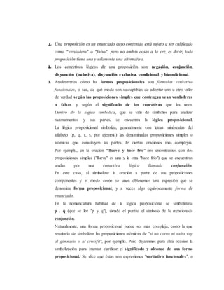 1. Una proposición es un enunciado cuyo contenido está sujeto a ser calificado 
como "verdadero" o "falso", pero no ambas cosas a la vez, es decir, toda 
proposición tiene una y solamente una alternativa. 
2. Los conectivos lógicos de una proposición son: negación, conjunción, 
disyunción (inclusiva), disyunción exclusiva, condicional y bicondicional. 
3. Analizaremos cómo las formas proposicionales son fórmulas veritativo 
funcionales, o sea, de qué modo son susceptibles de adoptar uno u otro valor 
de verdad según las proposiciones simples que contengan sean verdaderas 
o falsas y según el significado de las conectivas que las unen. 
Dentro de la lógica simbólica, que se vale de símbolos para analizar 
razonamientos y sus partes, se encuentra la lógica proposicional. 
La lógica proposicional simboliza, generalmente con letras minúsculas del 
alfabeto (p, q, r, s, por ejemplo) las denominadas proposiciones simples o 
atómicas que constituyen las partes de ciertas oraciones más complejas. 
Por ejemplo, en la oración "llueve y hace frío" nos encontramos con dos 
proposiciones simples ("llueve" es una y la otra "hace frío") que se encuentran 
unidas por una conectiva lógica llamada conjunción. 
En este caso, al simbolizar la oración a partir de sus proposiciones 
componentes y el modo cómo se unen obtenemos una expresión que se 
denomina forma proposicional, y a veces algo equívocamente forma de 
enunciado. 
En la nomenclatura habitual de la lógica proposicional se simbolizaría 
p . q (que se lee "p y q"), siendo el puntito el símbolo de la mencionada 
conjunción. 
Naturalmente, una forma proposicional puede ser más compleja, como la que 
resultaría de simbolizar las proposiciones atómicas de "si no corro ni salto voy 
al gimnasio o al crossfit", por ejemplo. Pero dejaremos para otra ocasión la 
simbolización para intentar clarificar el significado y alcance de una forma 
proposicional. Se dice que éstas son expresiones "veritativo funcionales", o 
 