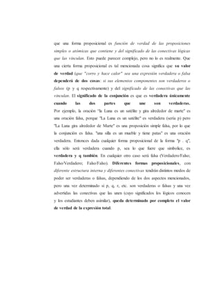 que una forma proposicional es función de verdad de las proposiciones 
simples o atómicas que contiene y del significado de las conectivas lógicas 
que las vinculan. Esto puede parecer complejo, pero no lo es realmente. Que 
una cierta forma proposicional es tal mencionada cosa significa que su valor 
de verdad (que "corro y hace calor" sea una expresión verdadera o falsa 
dependerá de dos cosas: si sus elementos componentes son verdaderos o 
falsos (p y q respectivamente) y del significado de las conectivas que las 
vinculan. El significado de la conjunción es que es verdadera únicamente 
cuando las dos partes que une son verdaderas. 
Por ejemplo, la oración “la Luna es un satélite y gira alrededor de marte" es 
una oración falsa, porque "La Luna es un satélite" es verdadera (sería p) pero 
"La Luna gira alrededor de Marte" es una proposición simple falsa, por lo que 
la conjunción es falsa. "una silla es un mueble y tiene patas" es una oración 
verdadera. Entonces dada cualquier forma proposicional de la forma "p . q", 
ella sólo será verdadera cuando p, sea lo que fuere que simbolice, es 
verdadera y q también. En cualquier otro caso será falsa (Verdadero/Falso; 
Falso/Verdadero; Falso/Falso). Diferentes formas proposicionales, con 
diferente estructura interna y diferentes conectivas tendrán distintos modos de 
poder ser verdaderas o falsas, dependiendo de los dos aspectos mencionados, 
pero una vez determinado si p, q, r, etc. son verdaderas o falsas y una vez 
advertidas las conectivas que las unen (cuyo significados los lógicos conocen 
y los estudiantes deben asimilar), queda determinado por completo el valor 
de verdad de la expresión total. 
 