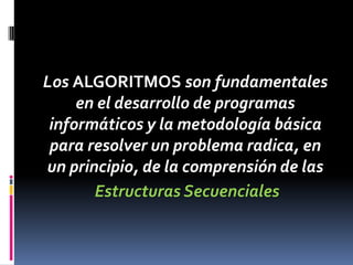 Los ALGORITMOS son fundamentales
     en el desarrollo de programas
 informáticos y la metodología básica
 para resolver un problema radica, en
un principio, de la comprensión de las
       Estructuras Secuenciales
 