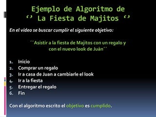 Ejemplo de Algoritmo de
        ‘’ La Fiesta de Majitos ‘’
En el video se buscar cumplir el siguiente objetivo:

          ´´Asistir a la fiesta de Majitos con un regalo y
                    con el nuevo look de Juán´´

1.   Inicio
2.   Comprar un regalo
3.   Ir a casa de Juan a cambiarle el look
4.   Ir a la fiesta
5.   Entregar el regalo
6.   Fin

Con el algoritmo escrito el objetivo es cumplido.
 