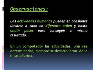 Observaciones:

Las actividades humanas pueden en ocasiones
llevarse a cabo en diferente orden y hasta
omitir pasos para conseguir el mismo
resultado.

En un computador las actividades, una vez
determinadas, siempre se desarrollarán de la
misma forma.
 