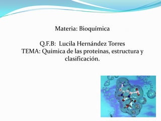 Materia: Bioquímica

     Q.F.B: Lucila Hernández Torres
TEMA: Química de las proteínas, estructura y
              clasificación.
 