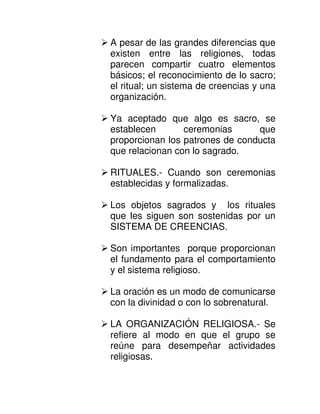 A pesar de las grandes diferencias que
existen entre las religiones, todas
parecen compartir cuatro elementos
básicos; el reconocimiento de lo sacro;
el ritual; un sistema de creencias y una
organización.

Ya aceptado que algo es sacro, se
establecen       ceremonias      que
proporcionan los patrones de conducta
que relacionan con lo sagrado.

RITUALES.- Cuando son ceremonias
establecidas y formalizadas.

Los objetos sagrados y los rituales
que les siguen son sostenidas por un
SISTEMA DE CREENCIAS.

Son importantes porque proporcionan
el fundamento para el comportamiento
y el sistema religioso.

La oración es un modo de comunicarse
con la divinidad o con lo sobrenatural.

LA ORGANIZACIÓN RELIGIOSA.- Se
refiere al modo en que el grupo se
reúne para desempeñar actividades
religiosas.
 