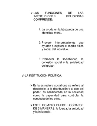 LAS    FUNCIONES            DE    LAS
       INSTITUCIONES              RELIGIOSAS
       COMPRENDE:


           1. La ayuda en la búsqueda de una
              identidad moral.


           2. Proveer interpretaciones que
              ayuden a explicar el medio físico
              y social del individuo.


           3. Promover la sociabilidad, la
              cohesión social y la solidaridad
              del grupo.


d) LA INSTITUCIÓN POLÍTICA.


       Es la estructura social que se refiere al
       desarrollo, a la distribución y al uso del
       poder, es considerado en la sociedad
       como la capacidad para controlar la
       conducta de los otros.

       ESTE DOMINIO PUEDE LOGRARSE
       DE 3 MANERAS; la fuerza, la autoridad
       y la influencia.
 