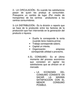 2.- LA CIRCULACIÓN.- Es cuando los satisfactores
pasan de quien los produjo al consumidor.
Presupone un cambio de lugar (Por medio de
transportes) de los centros productores a los
centros consumidores.

3.-LA DISTRIBUCIÓN.- Es la división o reparto que
se hace de lo producido entre los factores de la
producción que han intervenido en la generación del
producto o riqueza.

                •  Dueño le corresponde la renta
                   (cuando tiene materia prima)
                • Trabajo corresponde salario.
                • Capital un interés.
                • Organización             empresa
                  corresponde utilidad o provecho.

              4. EL CONSUMO.- Es el último
                 momento del proceso económico
                 que consisten en agotar los
                 satisfactores que se ofrecen en el
                 mercado

                     •   LA    ECONOMÍA    DEL
                         CONSUMO CONSISTE EN
                         SACAR    LA    MÁXIMA
                         SATISFACCIÓN CON EL
                         MENOR       CONSUMO
                         POSIBLE.
 