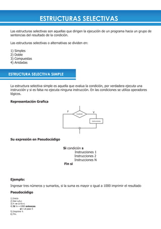 ESTRUCTURAS SELECTIVAS
 Las estructuras selectivas son aquellas que dirigen la ejecución de un programa hacia un grupo de
 sentencias del resultado de la condición.

 Las estructuras selectivas o alternativas se dividen en:

 1)   Simples
 2)   Doble
 3)   Compuestas
 4)   Anidadas


ESTRUCTURA SELECTIVA SIMPLE


 La estructura selectiva simple es aquella que evalua la condición, por verdadera ejecuta una
 instrucción y si es falsa no ejecuta ninguna instrucción. En las condiciones se utiliza operadores
 lógicos.

 Representación Grafica

                                          F                  V
                                                Condición



                                                            Instrucciones




 Su expresión en Pseudocódigo

                                       Si condición s
                                               Instrucciones 1
                                              Instrucciones 2
                                              Instrucciones N
                                       Fin si



 Ejemplo:
 Ingresar tres números y sumarlos, si la suma es mayor o igual a 1000 imprimir el resultado

 Pseudocódigo
 1) Inicio
 2) leer a,b,c
 3) h      a+b+c
 4) Si h>=1000 entonces
            si ir al paso 5
 5) Imprimir h
 6) Fin.
 