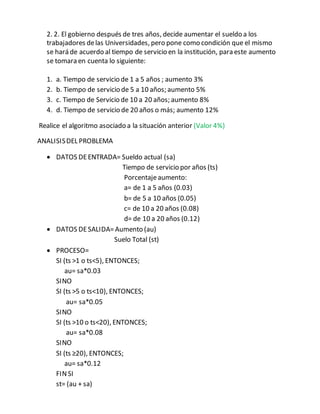 2. 2. El gobierno después de tres años, decide aumentar el sueldo a los
trabajadores delas Universidades, pero pone como condición que el mismo
se hará de acuerdo al tiempo de servicio en la institución, para este aumento
se tomara en cuenta lo siguiente:
1. a. Tiempo de servicio de 1 a 5 años ; aumento 3%
2. b. Tiempo de servicio de 5 a 10 años; aumento 5%
3. c. Tiempo de Servicio de 10 a 20 años; aumento 8%
4. d. Tiempo de servicio de 20 años o más; aumento 12%
Realice el algoritmo asociado a la situación anterior (Valor 4%)
ANALISISDEL PROBLEMA
 DATOS DEENTRADA= Sueldo actual (sa)
Tiempo de servicio por años (ts)
Porcentajeaumento:
a= de 1 a 5 años (0.03)
b= de 5 a 10 años (0.05)
c= de 10 a 20 años (0.08)
d= de 10 a 20 años (0.12)
 DATOS DESALIDA=Aumento (au)
Suelo Total (st)
 PROCESO=
SI (ts ˃1 o ts˂5), ENTONCES;
au= sa*0.03
SINO
SI (ts ˃5 o ts˂10), ENTONCES;
au= sa*0.05
SINO
SI (ts ˃10 o ts˂20), ENTONCES;
au= sa*0.08
SINO
SI (ts ≥20), ENTONCES;
au= sa*0.12
FINSI
st= (au + sa)
 