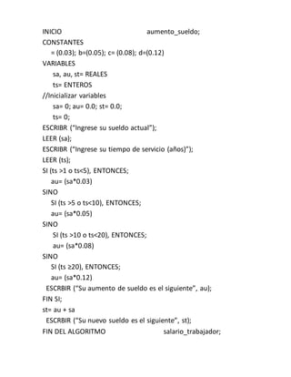 INICIO aumento_sueldo;
CONSTANTES
= (0.03); b=(0.05); c= (0.08); d=(0.12)
VARIABLES
sa, au, st= REALES
ts= ENTEROS
//Inicializar variables
sa= 0; au= 0.0; st= 0.0;
ts= 0;
ESCRIBR (“Ingrese su sueldo actual”);
LEER (sa);
ESCRIBR (“Ingrese su tiempo de servicio (años)”);
LEER (ts);
SI (ts ˃1 o ts˂5), ENTONCES;
au= (sa*0.03)
SINO
SI (ts ˃5 o ts˂10), ENTONCES;
au= (sa*0.05)
SINO
SI (ts ˃10 o ts˂20), ENTONCES;
au= (sa*0.08)
SINO
SI (ts ≥20), ENTONCES;
au= (sa*0.12)
ESCRBIR (“Su aumento de sueldo es el siguiente”, au);
FIN SI;
st= au + sa
ESCRBIR (“Su nuevo sueldo es el siguiente”, st);
FIN DEL ALGORITMO salario_trabajador;
 
