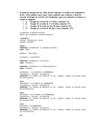2. El gobierno después de tres años, decide aumentar el sueldo a los trabajadores
de las Universidades, pero pone como condición que el mismo se hará de
acuerdo al tiempo de servicio en la institución, para este aumento se tomara en
cuenta lo siguiente:
1. a. Tiempo de servicio de 1 a 5 años ; aumento 3%
2. b. Tiempo de servicio de 5 a 10 años; aumento 5%
3. c. Tiempo de Servicio de 10 a 20 años; aumento 8%
4. d. Tiempo de servicio de 20 años o mas; aumento 12%
ALGORITMO AUMENTO/SUELDO;
INICIO DEL AGORITMO AUMENTO/SUELDO;
VARIABLES;
SUELDO, SUELDOAUM = REAL;
TIEMPO = ENTERO
INICIO
IMPRIMIR (´INTRODUCIR EL NUMERO ENTERO:´);
LEER (´NRO´)
RESIDUO = NRO MOD 2
SI RESIDUO = 0 ENTONCES
IMPRIMIR (´INTRODUCE EL SUELDO´);
LEER (´SUELDO´);
IMPRIMIR (´INTRODUCE EL TIEMPO/SERVICIO´);
LEER (´TIEMPO´)
SI (TIEMPO >= 1) O (TIEMPO<=5) ENTONCES
SUELDOAUM = SUELDO + SUELDO*0.03
IMPRIMIR (´EL TIEMPO DE SERVICIO ES DE:´, TIEMPO, ´AHORA SU SUELDO SERA
DE:´,SUELDOAUM)
SINO
SI (TIEMPO > 5) O (TIEMPO<=10) ENTONCES
SUELDOAUM = SUELDO + SUELDO*0.05
IMPRIMIR (´EL TIEMPO DE SERVICIO ES DE:´, TIEMPO, ´AHORA SU SUELDO SERA
DE:´,SUELDOAUM)
SINO
SI (TIEMPO > 10) O (TIEMPO<=20) ENTONCES
SUELDOAUM = SUELDO + SUELDO*0.08
IMPRIMIR (´EL TIEMPO DE SERVICIO ES DE:´, TIEMPO, ´AHORA SU SUELDO SERA
DE:´,SUELDOAUM)
SINO
SI (TIEMPO > 20) ENTONCES
SUELDOAUM = SUELDO + SUELDO*0.12
IMPRIMIR (´EL TIEMPO DE SERVICIO ES DE:´, TIEMPO, ´AHORA SU SUELDO SERA
DE:´,SUELDOAUM)
FIN
 