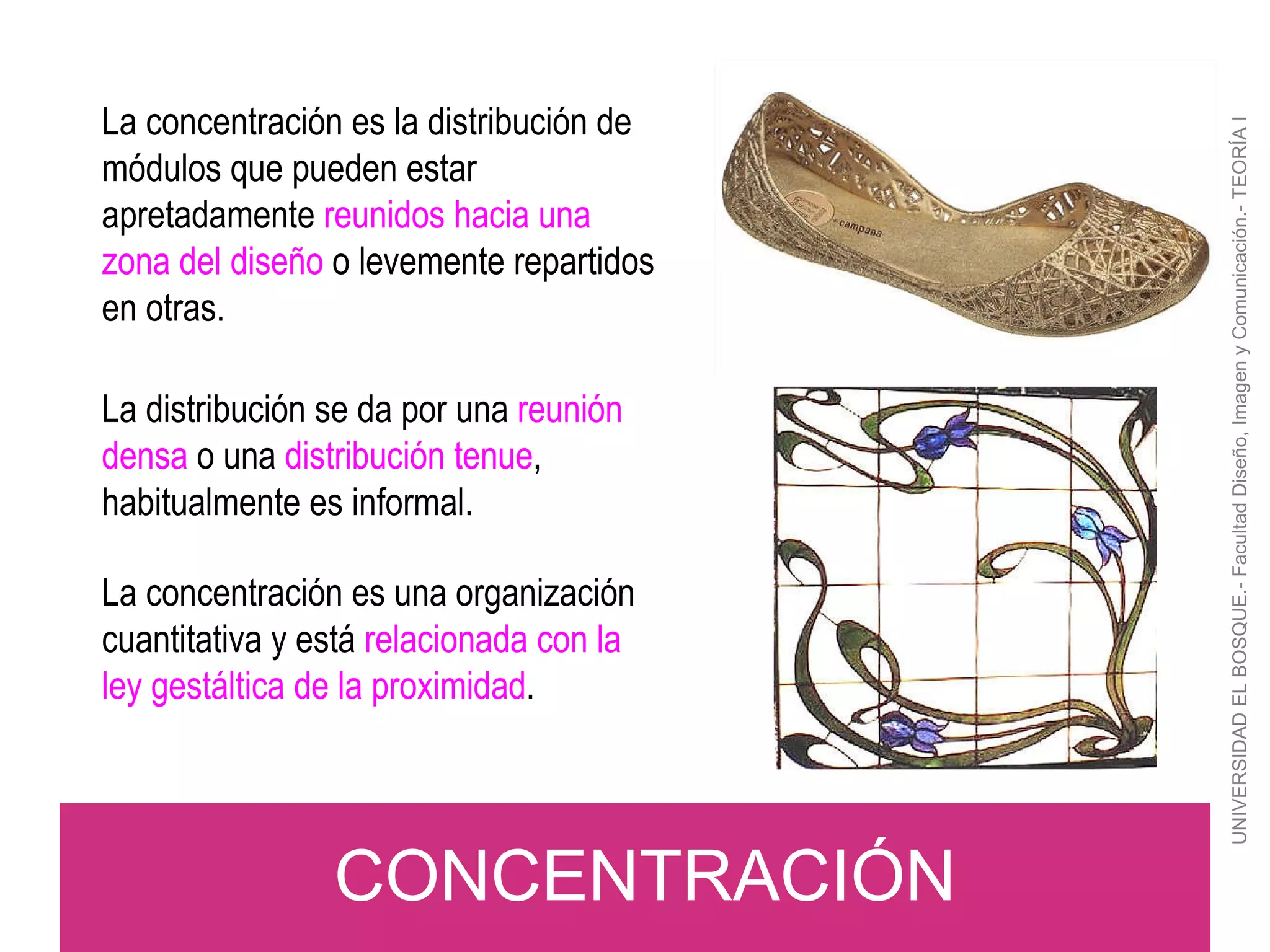 UNIVERSIDAD EL BOSQUE.- Facultad Diseño, Imagen y Comunicación.- TEORÍA I CONCENTRACIÓN La concentración es la distribución de módulos que pueden estar apretadamente  reunidos hacia una zona del diseño  o levemente repartidos en otras. La distribución se da por una  reunión densa  o una  distribución tenue , habitualmente es informal. La concentración es una organización cuantitativa y está  relacionada con la ley gestáltica de la proximidad . 