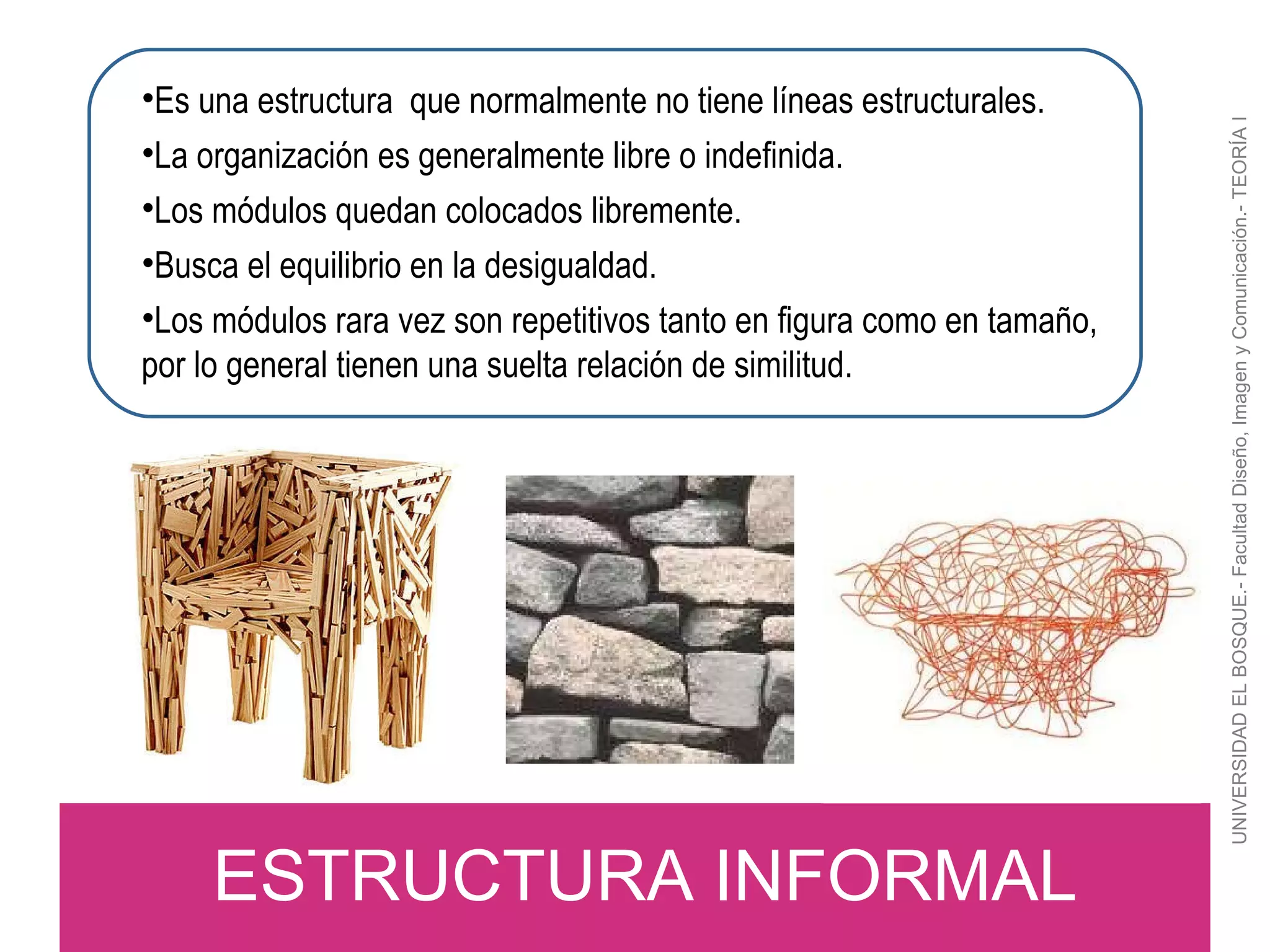 UNIVERSIDAD EL BOSQUE.- Facultad Diseño, Imagen y Comunicación.- TEORÍA I ESTRUCTURA INFORMAL Es una estructura  que normalmente no tiene líneas estructurales. La organización es generalmente libre o indefinida. Los módulos quedan colocados libremente. Busca el equilibrio en la desigualdad. Los módulos rara vez son repetitivos tanto en figura como en tamaño, por lo general tienen una suelta relación de similitud. 