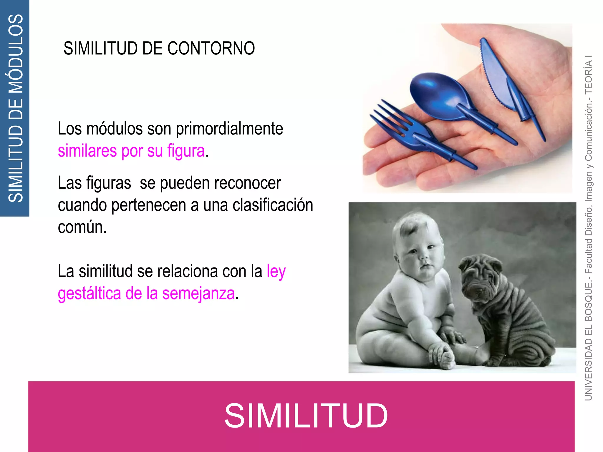 UNIVERSIDAD EL BOSQUE.- Facultad Diseño, Imagen y Comunicación.- TEORÍA I SIMILITUD SIMILITUD DE MÓDULOS Los módulos son primordialmente  similares por su figura . Las figuras  se pueden reconocer cuando pertenecen a una clasificación común. La similitud se relaciona con la  ley gestáltica de la semejanza . SIMILITUD DE CONTORNO 