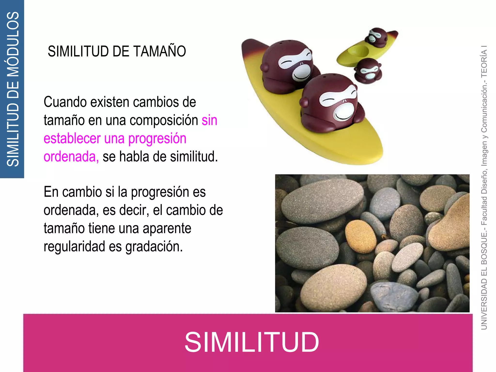 UNIVERSIDAD EL BOSQUE.- Facultad Diseño, Imagen y Comunicación.- TEORÍA I SIMILITUD DE TAMAÑO Cuando existen cambios de tamaño en una composición  sin establecer una progresión ordenada,  se habla de similitud. En cambio si la progresión es ordenada, es decir, el cambio de tamaño tiene una aparente regularidad es gradación. SIMILITUD SIMILITUD DE MÓDULOS 