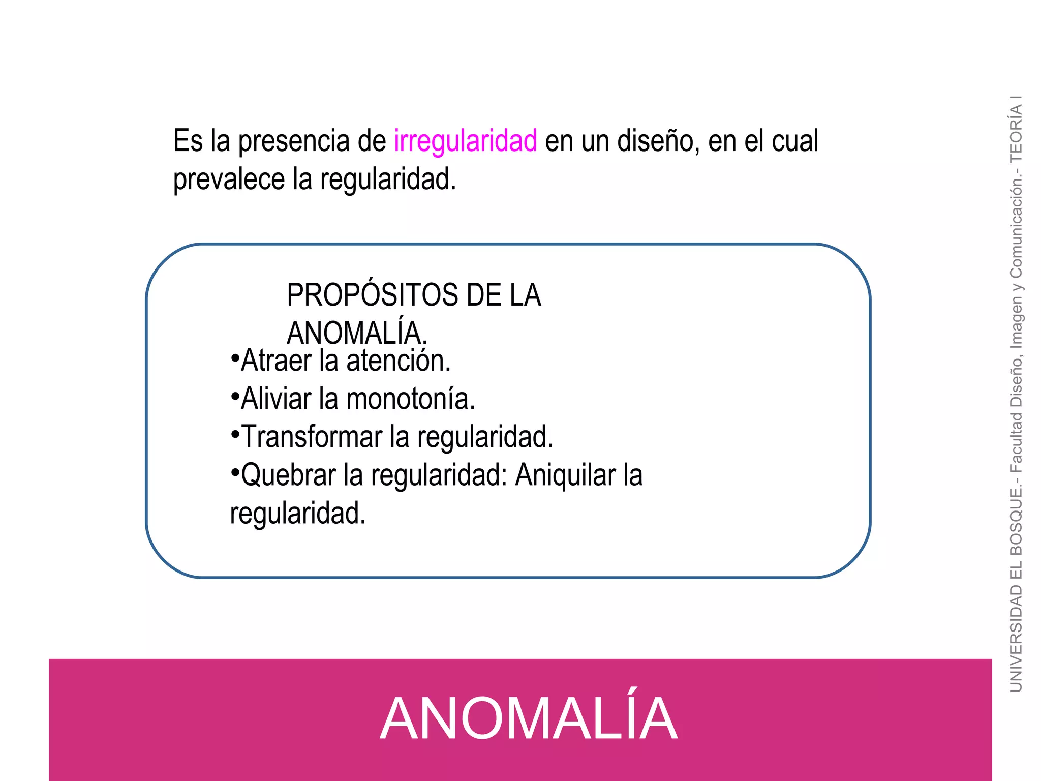 UNIVERSIDAD EL BOSQUE.- Facultad Diseño, Imagen y Comunicación.- TEORÍA I ANOMALÍA Es la presencia de  irregularidad  en un diseño, en el cual prevalece la regularidad. PROPÓSITOS DE LA  ANOMALÍA. Atraer la atención. Aliviar la monotonía. Transformar la regularidad. Quebrar la regularidad: Aniquilar la regularidad. 