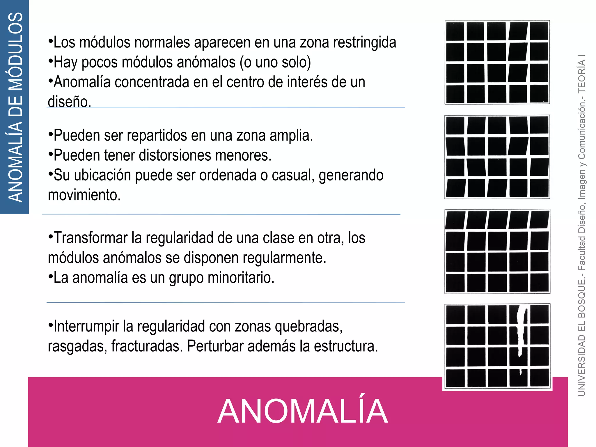 UNIVERSIDAD EL BOSQUE.- Facultad Diseño, Imagen y Comunicación.- TEORÍA I ANOMALÍA ANOMALÍA DE MÓDULOS Los módulos normales aparecen en una zona restringida Hay pocos módulos anómalos (o uno solo) Anomalía concentrada en el centro de interés de un diseño. Pueden ser repartidos en una zona amplia. Pueden tener distorsiones menores. Su ubicación puede ser ordenada o casual, generando movimiento. Transformar la regularidad de una clase en otra, los módulos anómalos se disponen regularmente. La anomalía es un grupo minoritario. Interrumpir la regularidad con zonas quebradas, rasgadas, fracturadas. Perturbar además la estructura. 