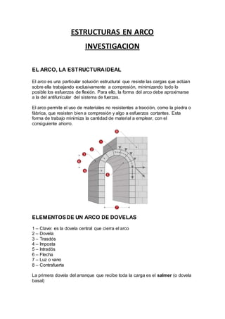 ESTRUCTURAS EN ARCO
INVESTIGACION
EL ARCO, LA ESTRUCTURAIDEAL
El arco es una particular solución estructural que resiste las cargas que actúan
sobre ella trabajando exclusivamente a compresión, minimizando todo lo
posible los esfuerzos de flexión. Para ello, la forma del arco debe aproximarse
a la del antifunicular del sistema de fuerzas.
El arco permite el uso de materiales no resistentes a tracción, como la piedra o
fábrica, que resisten bien a compresión y algo a esfuerzos cortantes. Esta
forma de trabajo minimiza la cantidad de material a emplear, con el
consiguiente ahorro.
ELEMENTOSDE UN ARCO DE DOVELAS
1 – Clave: es la dovela central que cierra el arco
2 – Dovela
3 – Trasdós
4 – Imposta
5 – Intradós
6 – Flecha
7 – Luz o vano
8 – Contrafuerte
La primera dovela del arranque que recibe toda la carga es el salmer (o dovela
basal)
 