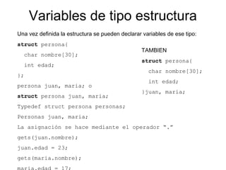 Variables de tipo estructura
Una vez definida la estructura se pueden declarar variables de ese tipo:
struct persona{
char nombre[30];
int edad;
};
persona juan, maria; o
struct persona juan, maria;
Typedef struct persona personas;
Personas juan, maria;
La asignación se hace mediante el operador “.”
gets(juan.nombre);
juan.edad = 23;
gets(maria.nombre);
TAMBIEN
struct persona{
char nombre[30];
int edad;
}juan, maria;
 