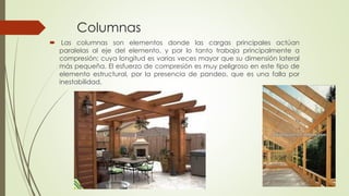 Columnas
 Las columnas son elementos donde las cargas principales actúan
paralelas al eje del elemento, y por lo tanto trabaja principalmente a
compresión; cuya longitud es varias veces mayor que su dimensión lateral
más pequeña. El esfuerzo de compresión es muy peligroso en este tipo de
elemento estructural, por la presencia de pandeo, que es una falla por
inestabilidad.
 