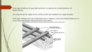 Una viga simple es la que descansa en un apoyo en cada extremo, sin
restricciones.
La mayoría de las vigas en la construcción de madera son vigas simples.
Una viga volada es la que sobresale de un apoyo, como las empotradas en un
muro que sobresalen del parámetro del mismo.
 
